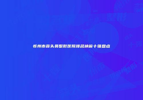 忻州市蒜头鼻整形医院排名榜前十强盘点