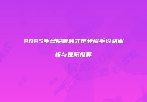 2025年盘锦市韩式定妆眉毛价格解析与医院推荐