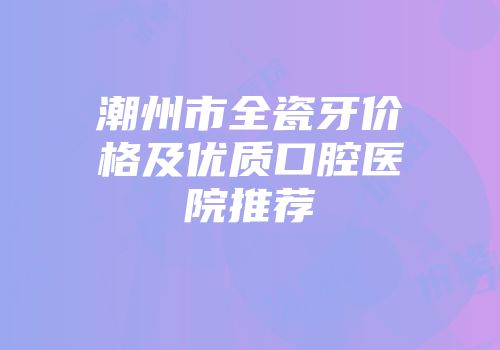 潮州市全瓷牙价格及优质口腔医院推荐