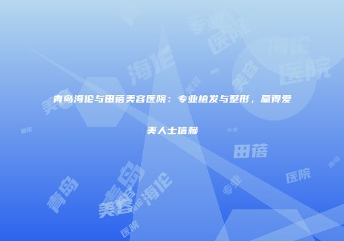 青岛海伦与田蓓美容医院：专业植发与整形，赢得爱美人士信赖