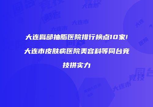 大连臂部抽脂医院排行榜点10家!大连市皮肤病医院美容科等同台竞技拼实力