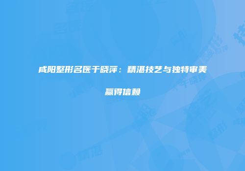 咸阳整形名医于晓萍：精湛技艺与独特审美赢得信赖