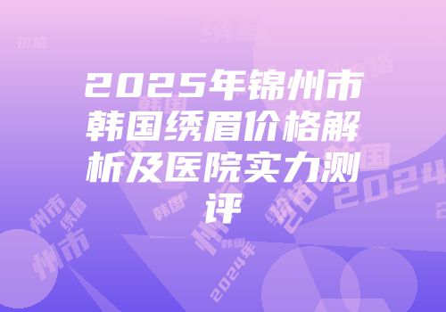 2025年锦州市韩国绣眉价格解析及医院实力测评