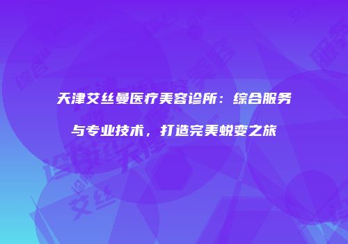 天津艾丝曼医疗美容诊所：综合服务与专业技术，打造完美蜕变之旅
