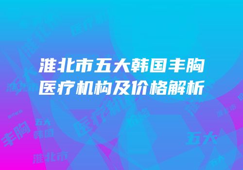 淮北市五大韩国丰胸医疗机构及价格解析
