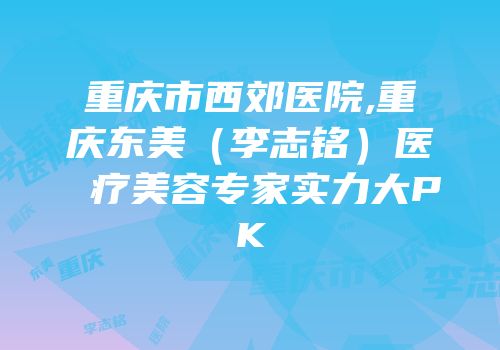 重庆市西郊医院,重庆东美（李志铭）医疗美容专家实力大PK