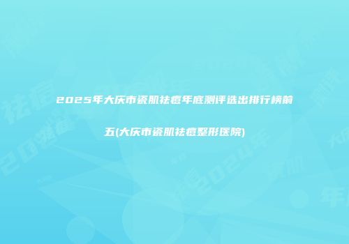 2025年大庆市瓷肌祛痘年底测评选出排行榜前五(大庆市瓷肌祛痘整形医院)