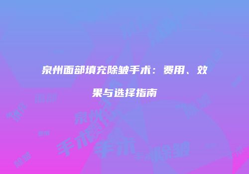 泉州面部填充除皱手术：费用、效果与选择指南