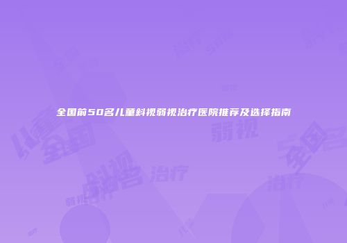 全国前50名儿童斜视弱视治疗医院推荐及选择指南