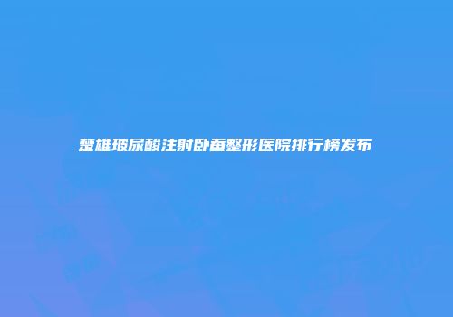楚雄玻尿酸注射卧蚕整形医院排行榜发布
