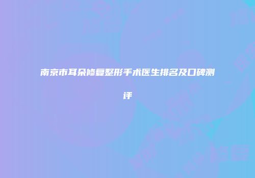 南京市耳朵修复整形手术医生排名及口碑测评