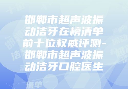 邯郸市超声波振动洁牙在榜清单前十位权威评测-邯郸市超声波振动洁牙口腔医生