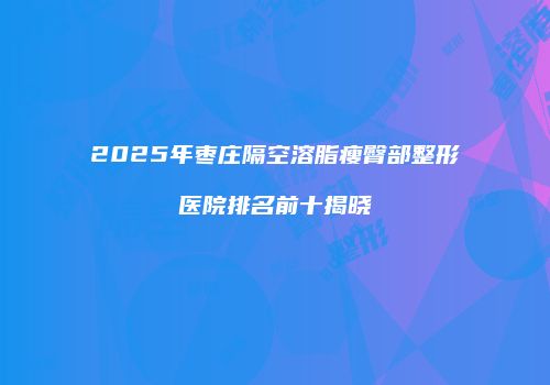 2025年枣庄隔空溶脂瘦臀部整形医院排名前十揭晓