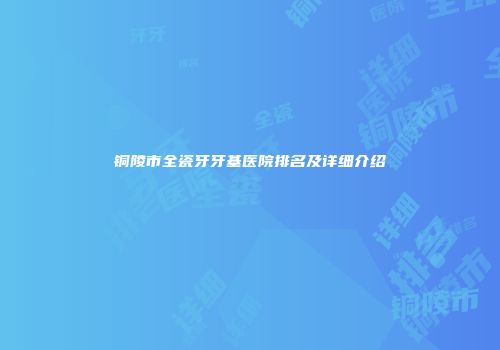 铜陵市全瓷牙牙基医院排名及详细介绍