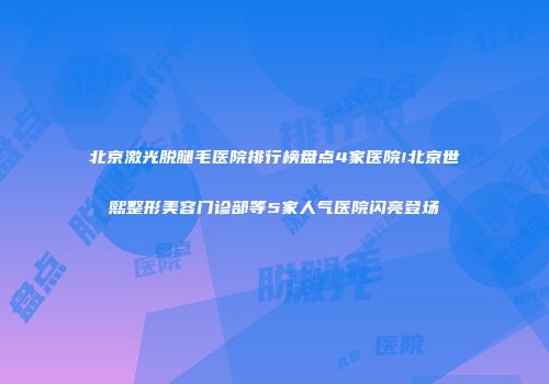 北京激光脱腿毛医院排行榜盘点4家医院!北京世熙整形美容门诊部等5家人气医院闪亮登场