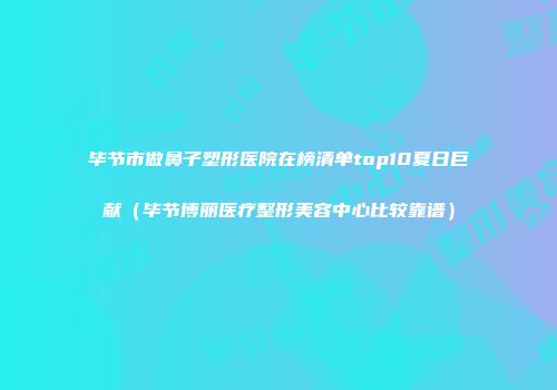 毕节市做鼻子塑形医院在榜清单top10夏日巨献（毕节博丽医疗整形美容中心比较靠谱）