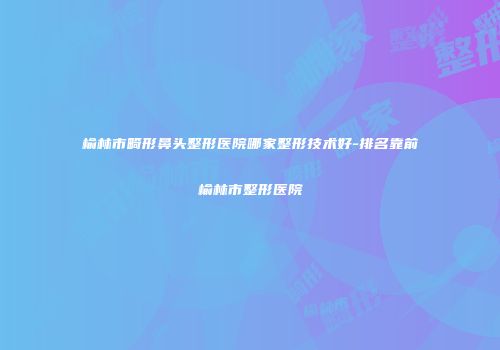 榆林市畸形鼻头整形医院哪家整形技术好-排名靠前榆林市整形医院