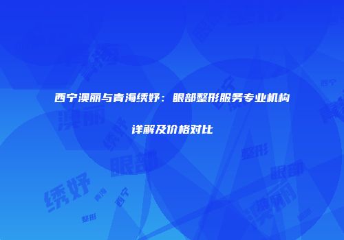 西宁澳丽与青海绣妤：眼部整形服务专业机构详解及价格对比