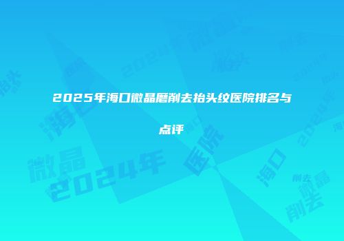 2025年海口微晶磨削去抬头纹医院排名与点评
