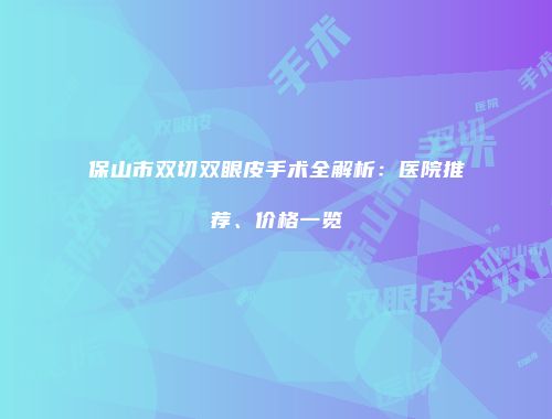 保山市双切双眼皮手术全解析：医院推荐、价格一览