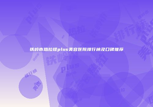 铁岭市热拉提plus美容医院排行榜及口碑推荐