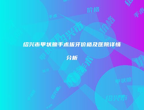 绍兴市甲状腺手术拔牙价格及医院详情分析