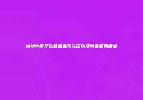 杭州市镶牙钴铬合金领先医院及特色服务盘点