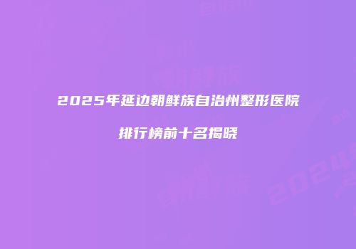 2025年延边朝鲜族自治州整形医院排行榜前十名揭晓