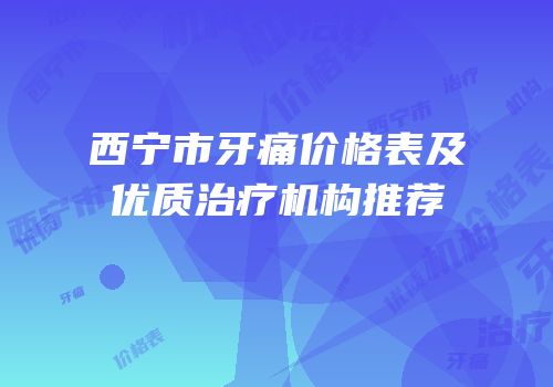 西宁市牙痛价格表及优质治疗机构推荐