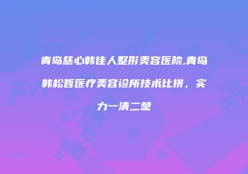 青岛慈心韩佳人整形美容医院,青岛韩松哲医疗美容诊所技术比拼，实力一清二楚