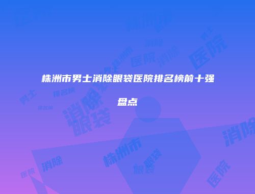 株洲市男士消除眼袋医院排名榜前十强盘点