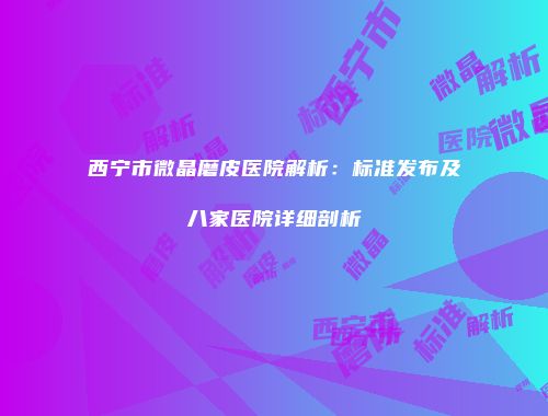 西宁市微晶磨皮医院解析：标准发布及八家医院详细剖析