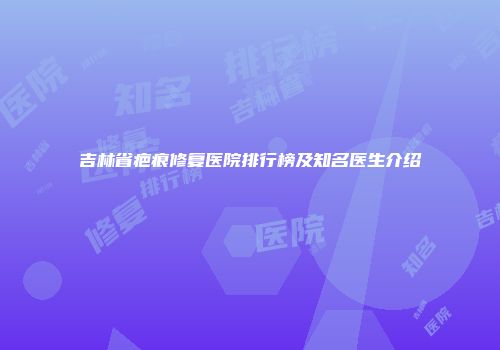 吉林省疤痕修复医院排行榜及知名医生介绍