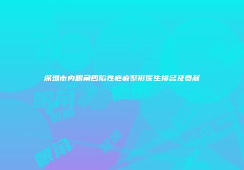 深圳市内眼角凹陷性疤痕整形医生排名及贡献
