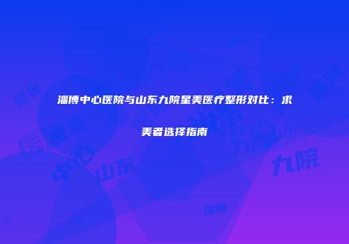 淄博中心医院与山东九院星美医疗整形对比：求美者选择指南