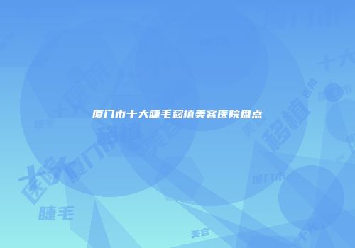 厦门市十大睫毛移植美容医院盘点