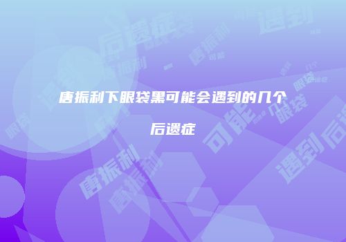 唐振利下眼袋黑可能会遇到的几个后遗症