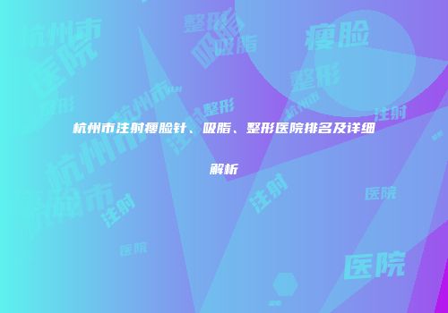 杭州市注射瘦脸针、吸脂、整形医院排名及详细解析