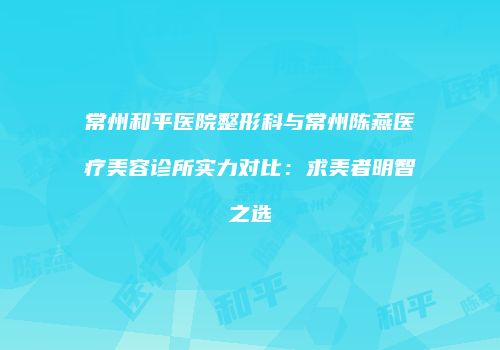 常州和平医院整形科与常州陈燕医疗美容诊所实力对比：求美者明智之选