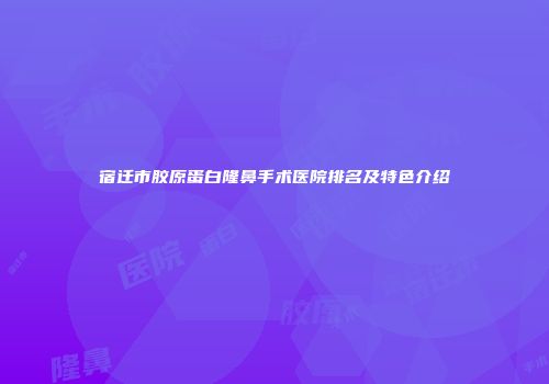 宿迁市胶原蛋白隆鼻手术医院排名及特色介绍