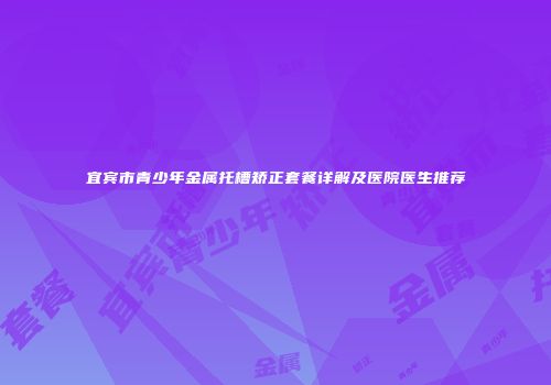 宜宾市青少年金属托槽矫正套餐详解及医院医生推荐