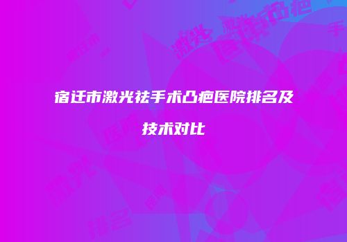 宿迁市激光祛手术凸疤医院排名及技术对比
