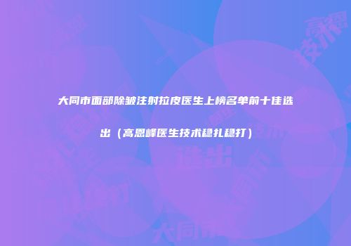 大同市面部除皱注射拉皮医生上榜名单前十佳选出（高恩峰医生技术稳扎稳打）