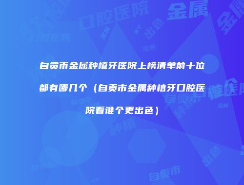 自贡市金属种植牙医院上榜清单前十位都有哪几个（自贡市金属种植牙口腔医院看谁个更出色）