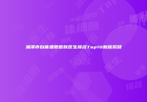 湘潭市自体细胞嫩肤医生排名Top10新版揭晓