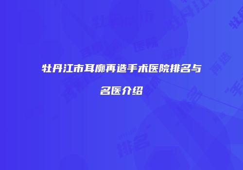 牡丹江市耳廓再造手术医院排名与名医介绍