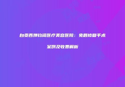 自贡西婵钧阁医疗美容医院：兔唇修复手术案例及收费解析