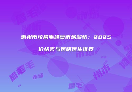 惠州市纹眉毛修复市场解析：2025价格表与医院医生推荐