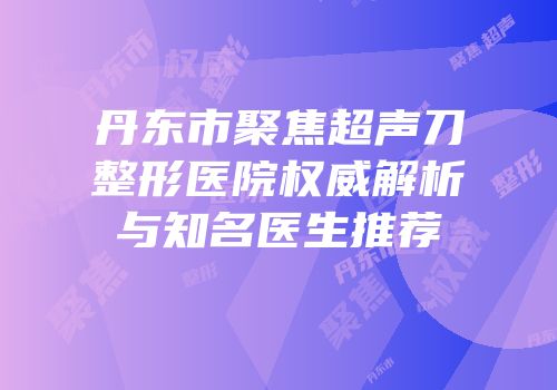 丹东市聚焦超声刀整形医院权威解析与知名医生推荐