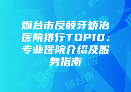 烟台市反颌牙矫治医院排行TOP10：专业医院介绍及服务指南